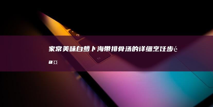 家常美味：白萝卜海带排骨汤的详细烹饪步骤